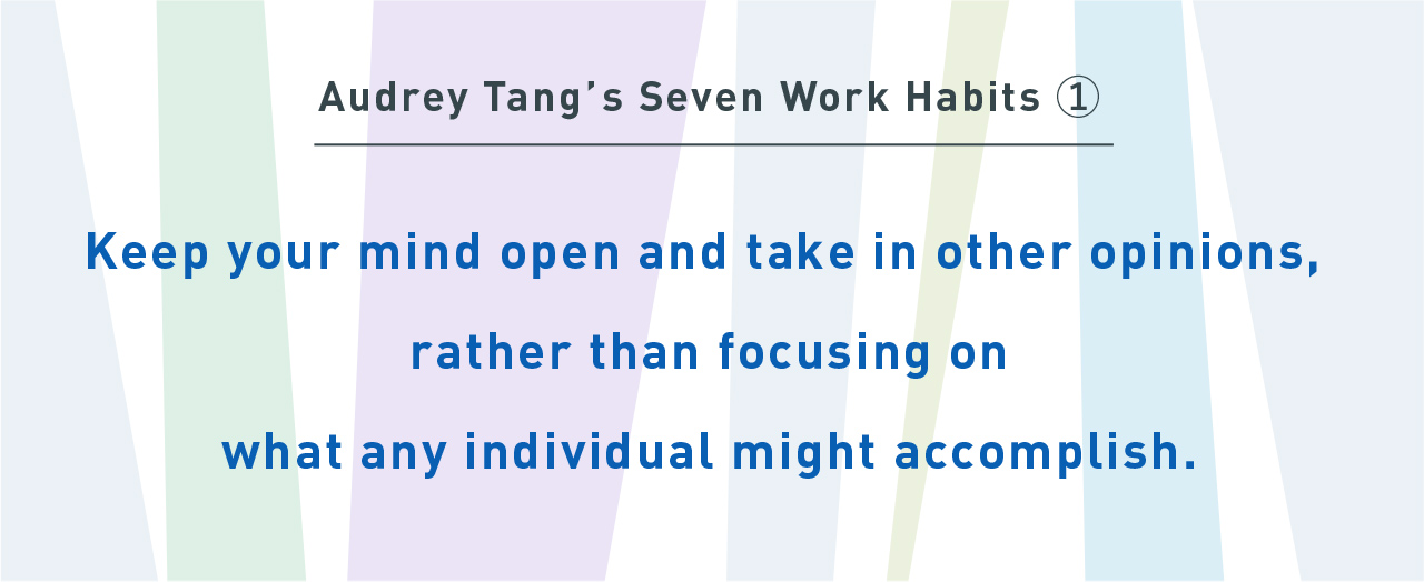 Audrey Tang’s Seven Work Habits①
Keep your mind open and take in other opinions, rather than focusing on what any individual might accomplish.