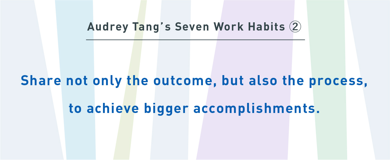 Audrey Tang’s Seven Work Habits②
Share not only the outcome, but also the process, to achieve bigger accomplishments.