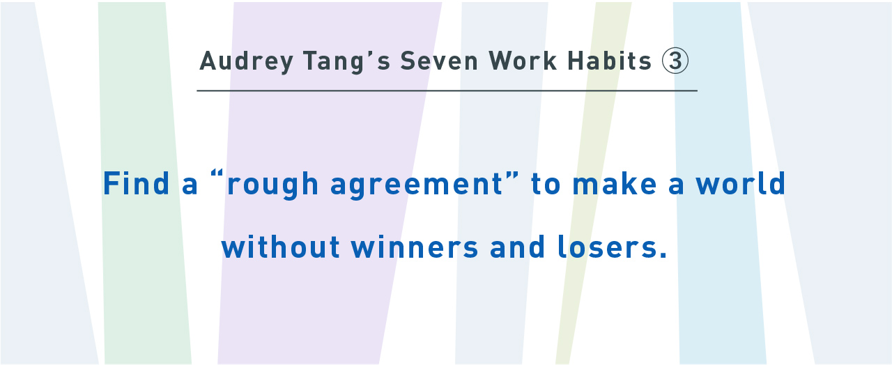 Audrey Tang’s Seven Work Habits③
Find a “rough agreement” to make a world without winners and losers.